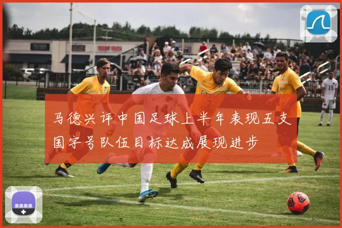 马德兴评中国足球上半年表现五支国字号队伍目标达成展现进步