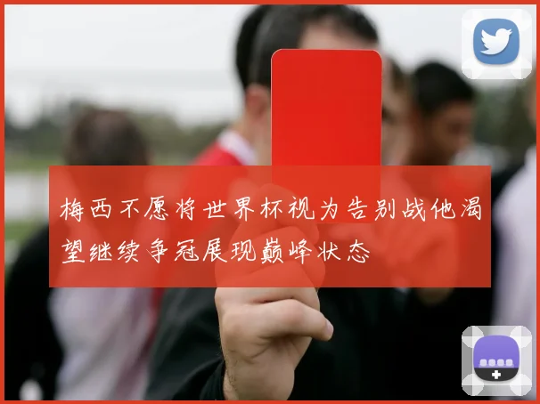 梅西不愿将世界杯视为告别战他渴望继续争冠展现巅峰状态
