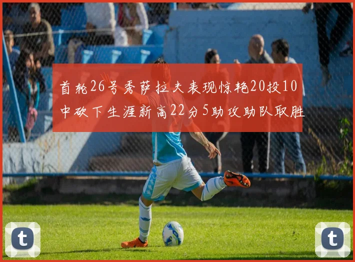首轮26号秀萨拉夫表现惊艳20投10中砍下生涯新高22分5助攻助队取胜