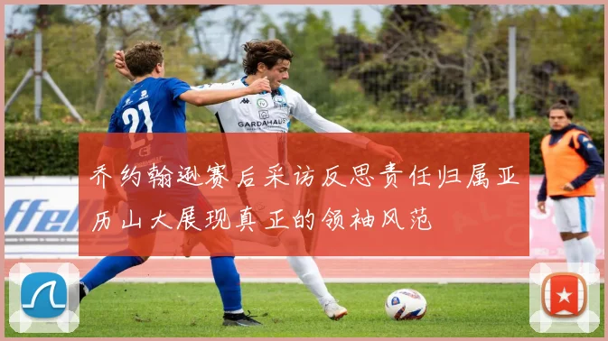 乔约翰逊赛后采访反思责任归属亚历山大展现真正的领袖风范