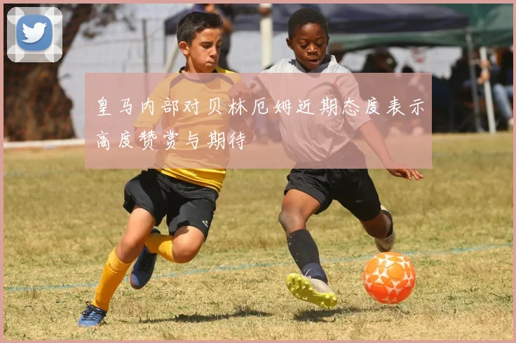 皇马内部对贝林厄姆近期态度表示高度赞赏与期待