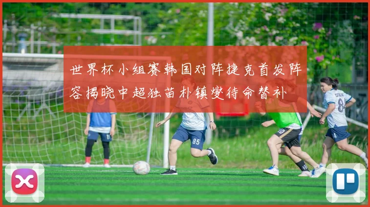 世界杯小组赛韩国对阵捷克首发阵容揭晓中超独苗朴镇燮待命替补