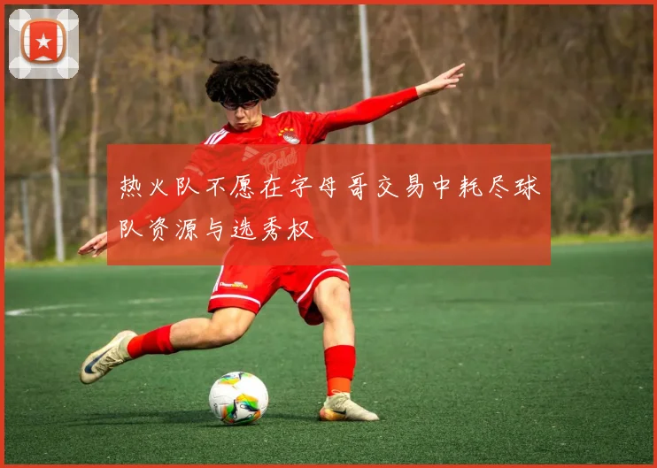 热火队不愿在字母哥交易中耗尽球队资源与选秀权