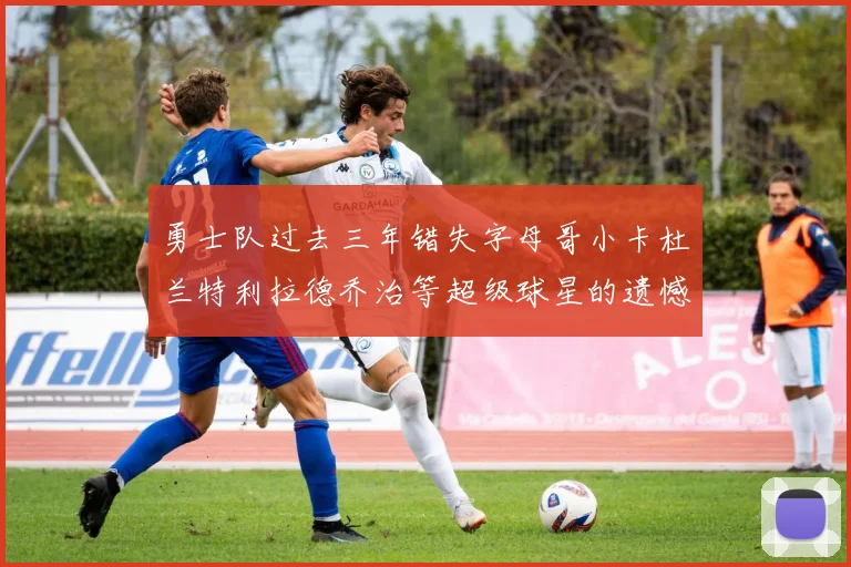 勇士队过去三年错失字母哥小卡杜兰特利拉德乔治等超级球星的遗憾回顾