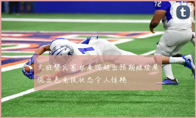 文班赞瓦塞尔表现超出预期继续展现出色竞技状态令人惊艳